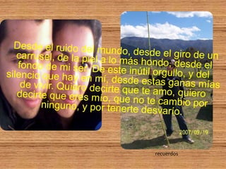 Desde el ruido del mundo, desde el giro de un carrusel, de la piel a lo más hondo, desde el fondo de mi ser. De este inútil orgullo, y del silencio que hay en mí, desde estas ganas mías de vivir. Quiero decirte que te amo, quiero decirte que eres mío, que no te cambio por ninguno, y por tenerte desvarío.recuerdos