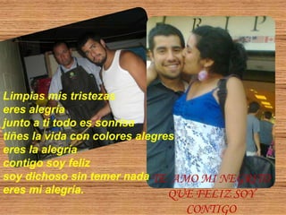 Limpias mis tristezaseres alegríajunto a ti todo es sonrisatiñes la vida con colores alegreseres la alegríacontigo soy feliz soy dichoso sin temer nadaeres mi alegría.TE  AMO MI NEGRITO QUE FELIZ SOY CONTIGO
