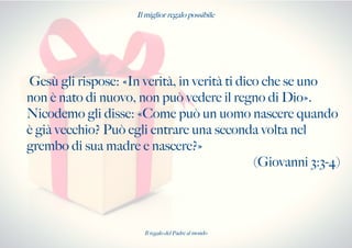 Il miglior regalo possibile
Gesù gli rispose: «In verità, in verità ti dico che se uno
non è nato di nuovo, non può vedere il regno di Dio».
Nicodemo gli disse: «Come può un uomo nascere quando
è già vecchio? Può egli entrare una seconda volta nel
grembo di sua madre e nascere?»
(Giovanni 3:3-4)
Il regalo del Padre al mondo
 