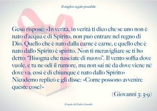 Il miglior regalo possibile
Gesù rispose: «In verità, in verità ti dico che se uno non è
nato d’acqua e di Spirito, non può entrare nel regno di
Dio. Quello che è nato dalla carne è carne, e quello che è
nato dallo Spirito è spirito. Non ti meravigliare se ti ho
detto: “Bisogna che nasciate di nuovo”. Il vento sofa dove
vuole, e tu ne odi il rumore, ma non sai né da dove viene né
dove va; così è di chiunque è nato dallo Spirito»
Nicodemo replicò e gli disse: «Come possono avvenire
queste cose?»
(Giovanni 3: 5-9)
Il regalo del Padre al mondo
 