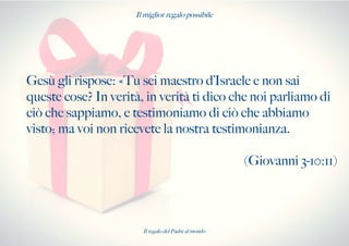 Il miglior regalo possibile
Gesù gli rispose: «Tu sei maestro d’Israele e non sai
queste cose? In verità, in verità ti dico che noi parliamo di
ciò che sappiamo, e testimoniamo di ciò che abbiamo
visto; ma voi non ricevete la nostra testimonianza.
(Giovanni 3-10:11)
Il regalo del Padre al mondo
 