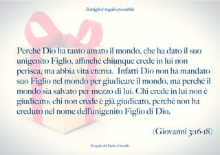 Il miglior regalo possibile
Perché Dio ha tanto amato il mondo, che ha dato il suo
unigenito Figlio, afnché chiunque crede in lui non
perisca, ma abbia vita eterna. Infatti Dio non ha mandato
suo Figlio nel mondo per giudicare il mondo, ma perché il
mondo sia salvato per mezzo di lui. Chi crede in lui non è
giudicato; chi non crede è già giudicato, perché non ha
creduto nel nome dell’unigenito Figlio di Dio.
(Giovanni 3:16-18)
Il regalo del Padre al mondo
 