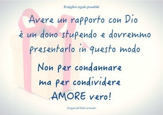 Il miglior regalo possibile
Avere un rapporto con Dio
è un dono stupendo e dovremmo
presentarlo in questo modo
Non per condannare
ma per condividere
AMORE vero!
Il regalo del Padre al mondo
 