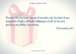 Il miglior regalo possibile
Perché Dio ha tanto amato il mondo, che ha dato il suo
unigenito Figlio, afnché chiunque crede in lui non
perisca, ma abbia vita eterna.
(Giovanni 3:16)
Il regalo del Padre al mondo
 