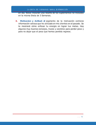 LA DIETA DE 3 SEMANAS- MANUAL DE INTRODUCCIÓN
. . . 12
en día. Estos incluirán una reseña de los suplementos no incluidos
en la misma Dieta de 3 Semanas.
4. Motivacion y Actitud: el segmento de la motivación contiene
información valiosa que he utilizado en mis clientes en el pasado. Se
te mostrará cómo enfocar tu energía en lograr tus metas. Hay
algunos muy buenos consejos, trucos y secretos para perder peso y
para no dejar que el peso que hemos perdido regrese.
 