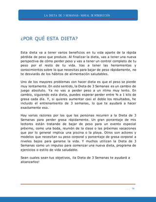 LA DIETA DE 3 SEMANAS- MANUAL DE INTRODUCCIÓN
. . . 14
¿POR QUÉ ESTA DIETA?
Esta dieta va a tener varios beneficios en tu vida aparte de la rápida
pérdida de peso que produce. Al finalizar la dieta, vas a tener una nueva
perspectiva de cómo perder peso y vas a tener un control completo de tu
peso por el resto de tu vida. Vas a tener las herramientas y
conocimientos sobre lo que necesitas para bajar de peso rápidamente, no
te desviarás de los hábitos de alimentación saludables.
Uno de los mayores problemas con hacer dieta es que el peso se pierde
muy lentamente. En este sentido, la Dieta de 3 Semanas es un cambio de
juego absoluto. Ya no vas a perder peso a un ritmo muy lento. En
cambio, siguiendo esta dieta, puedes esperar perder entre ¾ a 1 kilo de
grasa cada día. Y, si quieres aumentar casi el doble los resultados, he
incluido el entrenamiento de 3 semanas, lo que te ayudará a hacer
exactamente eso.
Hay varias razones por las que las personas recurren a la Dieta de 3
Semanas para perder grasa rápidamente. Un gran porcentaje de mis
lectores están tratando de bajar de peso para un evento especial
próximo, como una boda, reunión de la clase o las próximas vacaciones
que por lo general implica una piscina o la playa. Otros son actores y
modelos que necesitan su peso corporal y porcentaje de grasa corporal a
niveles bajos para ganarse la vida. Y muchos utilizan la Dieta de 3
Semanas como un impulso para comenzar una nueva dieta, programa de
ejercicios o estilo de vida saludable.
Sean cuales sean tus objetivos, ¡la Dieta de 3 Semanas te ayudará a
alcanzarlos!
 