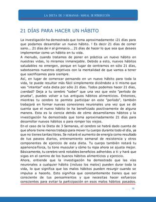 LA DIETA DE 3 SEMANAS- MANUAL DE INTRODUCCIÓN
. . . 16
21 DÍAS PARA HACER UN HÁBITO
La investigación ha demostrado que toma aproximadamente ¡21 días para
que podamos desarrollar un nuevo hábito. ! Es decir 21 días de comer
sano... 21 días de ir al gimnasio... 21 días de hacer lo que sea que desees
implementar como un hábito en tu vida.
A menudo, cuando tratamos de poner en práctica un nuevo hábito en
nuestras vidas, lo miramos inmanejable. Debido a esto, nuevos hábitos
saludables no emergen, porque en lugar de centrarnos en sólo 21 días,
saboteamos nuestros objetivos con la mentalidad de que vamos a tener
que sacrificarnos para siempre.
Así, en lugar de comenzar pensando en un nuevo hábito para toda la
vida, te puede resultar más fácil simplemente diciéndote a ti mismo que
vas "intentar" esta dieta por sólo 21 días. Todos podemos hacer 21 días,
¿verdad? Deja a tu cerebro "saber" que una vez que este "período de
prueba", puedes volver a tus antiguos hábitos alimenticios. Entonces,
mientras tu cerebro te permite participar en este "período", también
trabajará en formar nuevas conexiones neuronales una vez que se dé
cuenta que el nuevo hábito te ha beneficiado positivamente de alguna
manera. Esta es la ciencia detrás de cómo desarrollamos hábitos y la
investigación ha demostrado que toma aproximadamente 21 días para
desarrollar nuevos hábitos o para romper los viejos.
En el caso de la Dieta de 3 Semanas, el cerebro se habrá dado cuenta de
que ahora tiene menos trabajo para mover tu cuerpo durante todo el día, ya
que no tienes tantas libras. Se notará el aumento de energía como resultado
de tus paseos diarios, entrenamiento semanal de resistencia y otros
componentes de ejercicio de esta dieta. Tu cuerpo también notará tu
apariencia física, tu tono muscular y cómo tu ropa ahora se ajusta mejor.
Básicamente, tu cerebro verá notables beneficios adheridos a ti y hará que
sigas en el camino de los buenos hábitos alimenticios y ejercicio.
Ahora, entiende que la investigación ha demostrado que las vías
neuronales a cualquier hábito (incluso los malos) pueden durar toda la
vida, lo que significa que los malos hábitos pueden resurgir cuando se
impulsa a hacerlo. Esto significa que constantemente tienes que ser
consciente de tus pensamientos y que necesitas hacer esfuerzos
conscientes para evitar la participación en esos malos hábitos pasados.
 