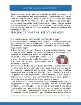 LA DIETA DE 3 SEMANAS- MANUAL DE INTRODUCCIÓN
. . . 17
Créeme, después de 21 días, es relativamente fácil convencerte a ti
mismo de evitar esos malos hábitos del pasado. Mientras que serás capaz
de disfrutar de tus comidas favoritas, y no van a ser capaces de hacerse
cargo de tu vida. Mi intención con la Dieta de 3 Semanas no es sólo para
quemar grasa muy rápido, también para forzar nuevos y buenos hábitos
de alimentación y ejercicio regular que se quedarán contigo para siempre.
Esto se asegurará que obtengas el cuerpo que siempre has deseado y lo
mantengas de por vida.
PÉRDIDA DE GRASA VS. PÉRDIDA DE PESO
Tenemos la tendencia a utilizar el término "pérdida de peso"
generalmente cuando estamos a dieta. Y mientras que algunos se alegran
con la simplemente ver los números de la báscula bajar, es importante
que te centres únicamente en la pérdida de grasa en lugar de la preciada
masa corporal magra.
Si deseas simplemente bajar de peso ... y no de importa de dónde venga
el peso (la grasa corporal, los huesos, los músculos, los órganos, etc),
entonces la manera más rápida de lograrlo es a
través de la dieta de ayuno (no comer nada). El
ayuno es la manera más rápida de perder peso...
pero viene con un precio considerable, alto e
incluyendo la muerte.
Después de un día de ayuno, tu cuerpo está recibiendo el 80-90% de su
energía a partir de su propia grasa corporal, que es una cosa muy buena.
Sin embargo, cuando el cuerpo pasa varias horas sin proteínas
(aminoácidos que necesita para sostener la vida), comienza a atacar a
sus propias reservas de proteínas. Tarde o temprano, la masa corporal
magra se ataca a un punto que eres incapaz de moverte y tus órganos no
pueden funcionar correctamente, lo trae consigo la muerte.
El hecho es que hay dietas por ahí que tienen un gran éxito en ayudar a
las personas a lograr la pérdida de peso -con los estudios para
demostrarlo- sin embargo, por la manera en que esas dietas están
estructuradas, una gran parte del peso que se pierde no es grasa
corporal, sino que, la masa corporal magra. La masa corporal magra es
básicamente todo lo que no es la grasa corporal. Esto incluye músculo
 