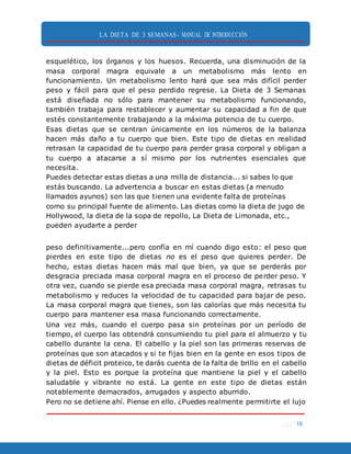 LA DIETA DE 3 SEMANAS- MANUAL DE INTRODUCCIÓN
. . . 18
esquelético, los órganos y los huesos. Recuerda, una disminución de la
masa corporal magra equivale a un metabolismo más lento en
funcionamiento. Un metabolismo lento hará que sea más difícil perder
peso y fácil para que el peso perdido regrese. La Dieta de 3 Semanas
está diseñada no sólo para mantener su metabolismo funcionando,
también trabaja para restablecer y aumentar su capacidad a fin de que
estés constantemente trabajando a la máxima potencia de tu cuerpo.
Esas dietas que se centran únicamente en los números de la balanza
hacen más daño a tu cuerpo que bien. Este tipo de dietas en realidad
retrasan la capacidad de tu cuerpo para perder grasa corporal y obligan a
tu cuerpo a atacarse a sí mismo por los nutrientes esenciales que
necesita.
Puedes detectar estas dietas a una milla de distancia... si sabes lo que
estás buscando. La advertencia a buscar en estas dietas (a menudo
llamados ayunos) son las que tienen una evidente falta de proteínas
como su principal fuente de alimento. Las dietas como la dieta de jugo de
Hollywood, la dieta de la sopa de repollo, La Dieta de Limonada, etc.,
pueden ayudarte a perder
peso definitivamente...pero confía en mí cuando digo esto: el peso que
pierdes en este tipo de dietas no es el peso que quieres perder. De
hecho, estas dietas hacen más mal que bien, ya que se perderás por
desgracia preciada masa corporal magra en el proceso de perder peso. Y
otra vez, cuando se pierde esa preciada masa corporal magra, retrasas tu
metabolismo y reduces la velocidad de tu capacidad para bajar de peso.
La masa corporal magra que tienes, son las calorías que más necesita tu
cuerpo para mantener esa masa funcionando correctamente.
Una vez más, cuando el cuerpo pasa sin proteínas por un período de
tiempo, el cuerpo las obtendrá consumiendo tu piel para el almuerzo y tu
cabello durante la cena. El cabello y la piel son las primeras reservas de
proteínas que son atacados y si te fijas bien en la gente en esos tipos de
dietas de déficit proteico, te darás cuenta de la falta de brillo en el cabello
y la piel. Esto es porque la proteína que mantiene la piel y el cabello
saludable y vibrante no está. La gente en este tipo de dietas están
notablemente demacrados, arrugados y aspecto aburrido.
Pero no se detiene ahí. Piense en ello. ¿Puedes realmente permitirte el lujo
 
