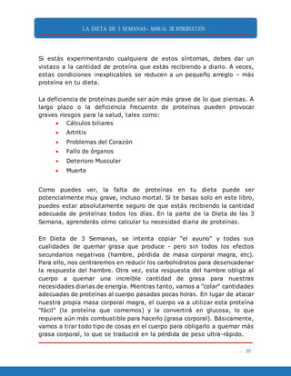 LA DIETA DE 3 SEMANAS- MANUAL DE INTRODUCCIÓN
. . . 20
Si estás experimentando cualquiera de estos síntomas, debes dar un
vistazo a la cantidad de proteína que estás recibiendo a diario. A veces,
estas condiciones inexplicables se reducen a un pequeño arreglo – más
proteína en tu dieta.
La deficiencia de proteínas puede ser aún más grave de lo que piensas. A
largo plazo o la deficiencia frecuente de proteínas pueden provocar
graves riesgos para la salud, tales como:
 Cálculos biliares
 Artritis
 Problemas del Corazón
 Fallo de órganos
 Deterioro Muscular
 Muerte
Como puedes ver, la falta de proteínas en tu dieta puede ser
potencialmente muy grave, incluso mortal. Si te basas solo en este libro,
puedes estar absolutamente seguro de que estás recibiendo la cantidad
adecuada de proteínas todos los días. En la parte de la Dieta de las 3
Semana, aprenderás cómo calcular tu necesidad diaria de proteínas.
En Dieta de 3 Semanas, se intenta copiar "el ayuno" y todas sus
cualidades de quemar grasa que produce - pero sin todos los efectos
secundarios negativos (hambre, pérdida de masa corporal magra, etc).
Para ello, nos centraremos en reducir los carbohidratos para desencadenar
la respuesta del hambre. Otra vez, esta respuesta del hambre obliga al
cuerpo a quemar una increíble cantidad de grasa para nuestras
necesidades diarias de energía. Mientras tanto, vamos a "colar" cantidades
adecuadas de proteínas al cuerpo pasadas pocas horas. En lugar de atacar
nuestra propia masa corporal magra, el cuerpo va a utilizar esta proteína
"fácil" (la proteína que comemos) y la convertirá en glucosa, lo que
requiere aún más combustible para hacerlo (grasa corporal). Básicamente,
vamos a tirar todo tipo de cosas en el cuerpo para obligarlo a quemar más
grasa corporal, lo que se traducirá en la pérdida de peso ultra-rápido.
 