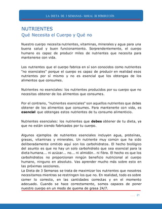 LA DIETA DE 3 SEMANAS- MANUAL DE INTRODUCCIÓN
. . . 21
NUTRIENTES
Qué Necesita el Cuerpo y Qué no
Nuestro cuerpo necesita nutrientes, vitaminas, minerales y agua para una
buena salud y buen funcionamiento. Sorprendentemente, el cuerpo
humano es capaz de producir miles de nutrientes que necesita para
mantenerse con vida.
Los nutrientes que el cuerpo fabrica en sí son conocidos como nutrientes
"no esenciales" porque el cuerpo es capaz de producir en realidad esos
nutrientes por sí mismo y no es esencial que los obtengas de los
alimentos que consumes.
Nutrientes no esenciales: los nutrientes producidos por su cuerpo que no
necesitas obtener de los alimentos que consumes.
Por el contrario, "nutrientes esenciales" son aquellos nutrientes que debes
obtener de los alimentos que consumes. Para mantenerte con vida, es
esencial que obtengas estos nutrientes de tu consumo alimenticio.
Nutrientes esenciales: los nutrientes que debes obtener de tu dieta, ya
que no están siendo fabricados por tu cuerpo.
Algunos ejemplos de nutrientes esenciales incluyen agua, proteínas,
grasas, vitaminas y minerales. Un nutriente muy común que ha sido
deliberadamente omitido aquí son los carbohidratos. El hecho biológico
del asunto es que no hay un solo carbohidrato que sea esencial para la
dieta humana... ni azúcar... no... ni almidón… ni fibra. El hecho es que los
carbohidratos no proporcionan ningún beneficio nutricional al cuerpo
humano, ninguno en absoluto. Vas aprender mucho más sobre esto en
las próximas secciones.
La Dieta de 3 Semanas se trata de maximizar los nutrientes que nosotros
necesitamos mientras se restringen los que no. En realidad, todo es sobre
comer lo correcto, en las cantidades correctas y en el momento
adecuado. Cuando se hace correctamente, somos capaces de poner
nuestro cuerpo en un modo de quema de grasa 24/7.
 