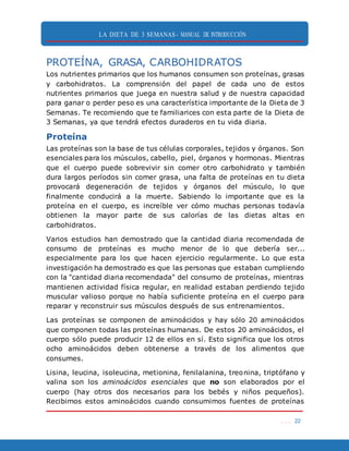 LA DIETA DE 3 SEMANAS- MANUAL DE INTRODUCCIÓN
. . . 22
PROTEÍNA, GRASA, CARBOHIDRATOS
Los nutrientes primarios que los humanos consumen son proteínas, grasas
y carbohidratos. La comprensión del papel de cada uno de estos
nutrientes primarios que juega en nuestra salud y de nuestra capacidad
para ganar o perder peso es una característica importante de la Dieta de 3
Semanas. Te recomiendo que te familiarices con esta parte de la Dieta de
3 Semanas, ya que tendrá efectos duraderos en tu vida diaria.
Proteína
Las proteínas son la base de tus células corporales, tejidos y órganos. Son
esenciales para los músculos, cabello, piel, órganos y hormonas. Mientras
que el cuerpo puede sobrevivir sin comer otro carbohidrato y también
dura largos períodos sin comer grasa, una falta de proteínas en tu dieta
provocará degeneración de tejidos y órganos del músculo, lo que
finalmente conducirá a la muerte. Sabiendo lo importante que es la
proteína en el cuerpo, es increíble ver cómo muchas personas todavía
obtienen la mayor parte de sus calorías de las dietas altas en
carbohidratos.
Varios estudios han demostrado que la cantidad diaria recomendada de
consumo de proteínas es mucho menor de lo que debería ser...
especialmente para los que hacen ejercicio regularmente. Lo que esta
investigación ha demostrado es que las personas que estaban cumpliendo
con la "cantidad diaria recomendada" del consumo de proteínas, mientras
mantienen actividad física regular, en realidad estaban perdiendo tejido
muscular valioso porque no había suficiente proteína en el cuerpo para
reparar y reconstruir sus músculos después de sus entrenamientos.
Las proteínas se componen de aminoácidos y hay sólo 20 aminoácidos
que componen todas las proteínas humanas. De estos 20 aminoácidos, el
cuerpo sólo puede producir 12 de ellos en sí. Esto significa que los otros
ocho aminoácidos deben obtenerse a través de los alimentos que
consumes.
Lisina, leucina, isoleucina, metionina, fenilalanina, treonina, triptófano y
valina son los aminoácidos esenciales que no son elaborados por el
cuerpo (hay otros dos necesarios para los bebés y niños pequeños).
Recibimos estos aminoácidos cuando consumimos fuentes de proteínas
 