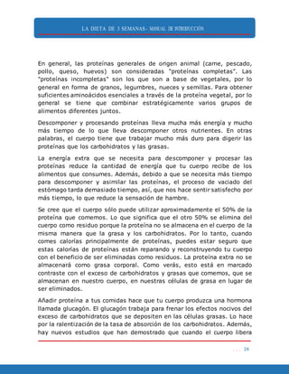 LA DIETA DE 3 SEMANAS- MANUAL DE INTRODUCCIÓN
. . . 24
En general, las proteínas generales de origen animal (carne, pescado,
pollo, queso, huevos) son consideradas "proteínas completas". Las
"proteínas incompletas" son los que son a base de vegetales, por lo
general en forma de granos, legumbres, nueces y semillas. Para obtener
suficientes aminoácidos esenciales a través de la proteína vegetal, por lo
general se tiene que combinar estratégicamente varios grupos de
alimentos diferentes juntos.
Descomponer y procesando proteínas lleva mucha más energía y mucho
más tiempo de lo que lleva descomponer otros nutrientes. En otras
palabras, el cuerpo tiene que trabajar mucho más duro para digerir las
proteínas que los carbohidratos y las grasas.
La energía extra que se necesita para descomponer y procesar las
proteínas reduce la cantidad de energía que tu cuerpo recibe de los
alimentos que consumes. Además, debido a que se necesita más tiempo
para descomponer y asimilar las proteínas, el proceso de vaciado del
estómago tarda demasiado tiempo, así, que nos hace sentir satisfecho por
más tiempo, lo que reduce la sensación de hambre.
Se cree que el cuerpo sólo puede utilizar aproximadamente el 50% de la
proteína que comemos. Lo que significa que el otro 50% se elimina del
cuerpo como residuo porque la proteína no se almacena en el cuerpo de la
misma manera que la grasa y los carbohidratos. Por lo tanto, cuando
comes calorías principalmente de proteínas, puedes estar seguro que
estas calorías de proteínas están reparando y reconstruyendo tu cuerpo
con el beneficio de ser eliminadas como residuos. La proteína extra no se
almacenará como grasa corporal. Como verás, esto está en marcado
contraste con el exceso de carbohidratos y grasas que comemos, que se
almacenan en nuestro cuerpo, en nuestras células de grasa en lugar de
ser eliminados.
Añadir proteína a tus comidas hace que tu cuerpo produzca una hormona
llamada glucagón. El glucagón trabaja para frenar los efectos nocivos del
exceso de carbohidratos que se depositen en las células grasas. Lo hace
por la ralentización de la tasa de absorción de los carbohidratos. Además,
hay nuevos estudios que han demostrado que cuando el cuerpo libera
 