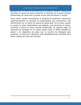 LA DIETA DE 3 SEMANAS- MANUAL DE INTRODUCCIÓN
. . . 25
glucagón (por el consumo de proteínas en tu dieta), también trabaja para
estimular la quema de grasa mediante la liberación de la grasa corporal
almacenada, de modo que se puede utilizar para alimentar tu cuerpo.
Como verás, cuando aumentamos el consumo de proteínas y disminuye
significativamente la cantidad de carbohidratos que consumimos, nos
beneficiamos de un efecto de quema de grasa dual. Por un lado, cuando
el cuerpo no tiene carbohidratos que trabajar, para alimentar el cuerpo,
comienza a utilizar la grasa corporal almacenada. En segundo lugar, la
liberación de glucagón en el cuerpo parece tener el efecto añadido de
atacar a los depósitos de grasa que la insulina ha trabajado para
preservar. La Dieta de 3 Semanas está estratégicamente diseñada para
tomar ventaja de estos dos eventos.
 