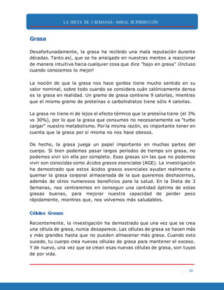 LA DIETA DE 3 SEMANAS- MANUAL DE INTRODUCCIÓN
. . . 26
Grasa
Desafortunadamente, la grasa ha recibido una mala reputación durante
décadas. Tanto así, que se ha arraigado en nuestras mentes a reaccionar
de manera intuitiva hacia cualquier cosa que dice "bajo en grasa" ¡Incluso
cuando conocemos lo mejor!
La noción de que la grasa nos hace gordos tiene mucho sentido en su
valor nominal, sobre todo cuando se considera cuán calóricamente densa
es la grasa en realidad. Un gramo de grasa contiene 9 calorías, mientras
que el mismo gramo de proteínas o carbohidratos tiene sólo 4 calorías.
La grasa no tiene ni de lejos el efecto térmico que la proteína tiene (el 3%
vs 30%), por lo que la grasa que consumes no necesariamente va "turbo
cargar" nuestro metabolismo. Por la misma razón, es importante tener en
cuenta que la grasa por sí misma no nos hace obesos.
De hecho, la grasa juega un papel importante en muchas partes del
cuerpo. Si bien podemos pasar largos períodos de tiempo sin grasa, no
podemos vivir sin ella por completo. Esas grasas sin las que no podemos
vivir son conocidas como ácidos grasos esenciales (AGE). La investigación
ha demostrado que estos ácidos grasos esenciales ayudan realmente a
quemar la grasa corporal almacenada de la que queremos deshacernos,
además de otros numerosos beneficios para la salud. En la Dieta de 3
Semanas, nos centraremos en conseguir una cantidad óptima de estas
grasas buenas, para mejorar nuestra capacidad de perder peso
rápidamente, mientras que, nos volvemos más saludables.
Células Grasas
Recientemente, la investigación ha demostrado que una vez que se crea
una célula de grasa, nunca desaparece. Las células de grasa se hacen más
y más grandes hasta que no pueden almacenar más grasa. Cuando esto
sucede, tu cuerpo crea nuevas células de grasa para mantener el exceso.
Y de nuevo, una vez que se crean esas nuevas células de grasa, son tuyas
de por vida.
 