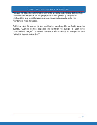 LA DIETA DE 3 SEMANAS- MANUAL DE INTRODUCCIÓN
. . . 27
Aunque no podemos eliminar totalmente las células de grasa del cuerpo,
podemos deshacernos de los pegajosos ácidos grasos y peligrosos
triglicéridos que las células de grasa están manteniendo, esto nos
mantendrá más delgados.
Entiende que la grasa es en realidad el combustible perfecto para tu
cuerpo. Cuando somos capaces de cambiar tu cuerpo a usar este
combustible "mejor", podemos convertir eficazmente tu cuerpo en una
máquina quema grasa 24/7.
 