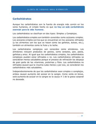 LA DIETA DE 3 SEMANAS- MANUAL DE INTRODUCCIÓN
. . . 28
Carbohidratos
Aunque los carbohidratos son la fuente de energía más común en los
seres humanos, el simple hecho es que no hay un solo carbohidrato
esencial para la vida humana.
Los carbohidratos se clasifican en dos tipos: Simples y Complejos.
Los carbohidratos simples son también conocidos como azúcares simples.
Los azúcares simples son los que se encuentran en los azúcares refinados
(y los alimentos con los que se hacen como las galletas, dulces, etc.),
también en alimentos como la fruta y la leche.
Los carbohidratos complejos son conocidos como almidones. Los
almidones incluyen productos de granos, como cereales, pan, pasta,
galletas y arroz. Al igual que los carbohidratos simples, los carbohidratos
complejos pueden estar refinados o no. Los carbohidratos refinados se
consideran menos saludables porque el proceso de refinación los despoja
de gran parte de las vitaminas, proteínas y fibra. Los carbohidratos no
refinados causan que la insulina suba menos y por eso, se consideran los
carbohidratos más saludables.
Independientemente de que los carbohidratos sean simples o complejos,
ambos causan aumento del azúcar en la sangre. Como verás en breve,
este aumento de azúcar en la sangre es la causa # 1 de la grasa corporal
no deseada.
 