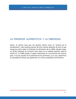 LA DIETA DE 3 SEMANAS- MANUAL DE INTRODUCCIÓN
. . . 29
LA PIRAMIDE ALIMENTICIA Y LA OBESIDAD
Ahora, la última cosa que me podrían llamar sería un "teórico de la
conspiración", pero podrías pensar de otra manera después de leer lo que
tengo que decir sobre la Pirámide de Alimentos de la USDA. Desde luego,
no estoy tratando de convertir esta dieta en un debate político, pero el
hecho es, la USDA juega un papel importante en la economía de nuestro
país. Y lo que sucede en la pirámide de los alimentos, a su vez, determina
la cantidad de dinero que gastamos en ciertos productos alimenticios.
 