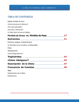 LA DIETA DE 3 SEMANAS- MANUAL DE INTRODUCCIÓN
. . . 1
TABLA DE CONTENIDOS
Rápida Pérdida de Peso
¿Cómo funciona el Sistema?
¿Por qué esta dieta?
¿Por qué 3 Semanas?
21 Días Para Formar Un Hábito
Pérdida de Grasa vs. Pérdida de Peso 17
Nutrientes 21
Proteína, Grasas, Carbohidratos
La Piramide de la Comida y La Obesidad
Fibra
Metabolismo
¿Cómo Engordamos?
Triglicéridos . . . . . . . . . . . . . . . . . . . . . . . . . . . . . . . . . . . . . . . . . . . . . . . . . . . . . . . . 44
¿Cómo Adelgazar? 46
Descripción de la Dieta 47
Frecuencia de Comidas 48
Agua
Suplementos de la Dieta
Empecemos
 