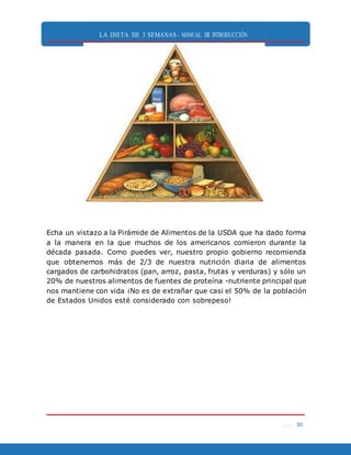 LA DIETA DE 3 SEMANAS- MANUAL DE INTRODUCCIÓN
. . . 30
Echa un vistazo a la Pirámide de Alimentos de la USDA que ha dado forma
a la manera en la que muchos de los americanos comieron durante la
década pasada. Como puedes ver, nuestro propio gobierno recomienda
que obtenemos más de 2/3 de nuestra nutrición diaria de alimentos
cargados de carbohidratos (pan, arroz, pasta, frutas y verduras) y sólo un
20% de nuestros alimentos de fuentes de proteína -nutriente principal que
nos mantiene con vida ¡No es de extrañar que casi el 50% de la población
de Estados Unidos esté considerado con sobrepeso!
 