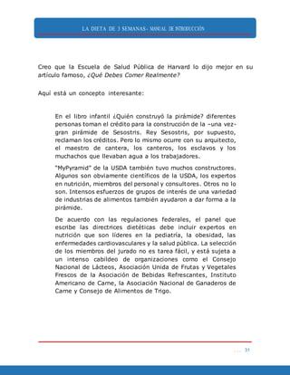 LA DIETA DE 3 SEMANAS- MANUAL DE INTRODUCCIÓN
. . . 31
Creo que la Escuela de Salud Pública de Harvard lo dijo mejor en su
artículo famoso, ¿Qué Debes Comer Realmente?
Aquí está un concepto interesante:
En el libro infantil ¿Quién construyó la pirámide? diferentes
personas toman el crédito para la construcción de la –una vez-
gran pirámide de Sesostris. Rey Sesostris, por supuesto,
reclaman los créditos. Pero lo mismo ocurre con su arquitecto,
el maestro de cantera, los canteros, los esclavos y los
muchachos que llevaban agua a los trabajadores.
“MyPyramid” de la USDA también tuvo muchos constructores.
Algunos son obviamente científicos de la USDA, los expertos
en nutrición, miembros del personal y consultores. Otros no lo
son. Intensos esfuerzos de grupos de interés de una variedad
de industrias de alimentos también ayudaron a dar forma a la
pirámide.
De acuerdo con las regulaciones federales, el panel que
escribe las directrices dietéticas debe incluir expertos en
nutrición que son líderes en la pediatría, la obesidad, las
enfermedades cardiovasculares y la salud pública. La selección
de los miembros del jurado no es tarea fácil, y está sujeta a
un intenso cabildeo de organizaciones como el Consejo
Nacional de Lácteos, Asociación Unida de Frutas y Vegetales
Frescos de la Asociación de Bebidas Refrescantes, Instituto
Americano de Carne, la Asociación Nacional de Ganaderos de
Carne y Consejo de Alimentos de Trigo.
 