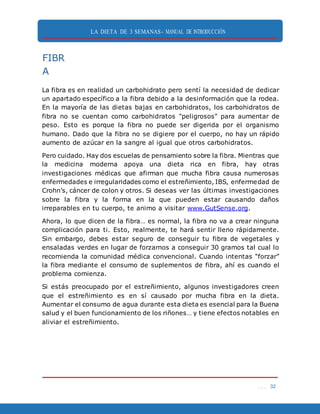 LA DIETA DE 3 SEMANAS- MANUAL DE INTRODUCCIÓN
. . . 32
FIBR
A
La fibra es en realidad un carbohidrato pero sentí la necesidad de dedicar
un apartado específico a la fibra debido a la desinformación que la rodea.
En la mayoría de las dietas bajas en carbohidratos, los carbohidratos de
fibra no se cuentan como carbohidratos "peligrosos" para aumentar de
peso. Esto es porque la fibra no puede ser digerida por el organismo
humano. Dado que la fibra no se digiere por el cuerpo, no hay un rápido
aumento de azúcar en la sangre al igual que otros carbohidratos.
Pero cuidado. Hay dos escuelas de pensamiento sobre la fibra. Mientras que
la medicina moderna apoya una dieta rica en fibra, hay otras
investigaciones médicas que afirman que mucha fibra causa numerosas
enfermedades e irregularidades como el estreñimiento, IBS, enfermedad de
Crohn’s, cáncer de colon y otros. Si deseas ver las últimas investigaciones
sobre la fibra y la forma en la que pueden estar causando daños
irreparables en tu cuerpo, te animo a visitar www.GutSense.org.
Ahora, lo que dicen de la fibra… es normal, la fibra no va a crear ninguna
complicación para ti. Esto, realmente, te hará sentir lleno rápidamente.
Sin embargo, debes estar seguro de conseguir tu fibra de vegetales y
ensaladas verdes en lugar de forzarnos a conseguir 30 gramos tal cual lo
recomienda la comunidad médica convencional. Cuando intentas “forzar”
la fibra mediante el consumo de suplementos de fibra, ahí es cuando el
problema comienza.
Si estás preocupado por el estreñimiento, algunos investigadores creen
que el estreñimiento es en sí causado por mucha fibra en la dieta.
Aumentar el consumo de agua durante esta dieta es esencial para la Buena
salud y el buen funcionamiento de los riñones… y tiene efectos notables en
aliviar el estreñimiento.
 