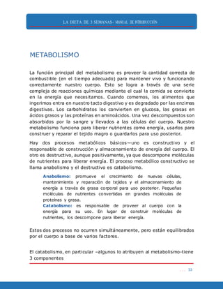 LA DIETA DE 3 SEMANAS- MANUAL DE INTRODUCCIÓN
. . . 33
METABOLISMO
La función principal del metabolismo es proveer la cantidad correcta de
combustible (en el tiempo adecuado) para mantener vivo y funcionando
correctamente nuestro cuerpo. Esto se logra a través de una serie
compleja de reacciones químicas mediante el cual la comida se convierte
en la energía que necesitamos. Cuando comemos, los alimentos que
ingerimos entra en nuestro tacto digestivo y es degradado por las enzimas
digestivas. Los carbohidratos los convierten en glucosa, las grasas en
ácidos grasos y las proteínas en aminoácidos. Una vez descompuestos son
absorbidos por la sangre y llevados a las células del cuerpo. Nuestro
metabolismo funciona para liberar nutrientes como energía, usarlos para
construer y reparar el tejido magro o guardarlos para uso posterior.
Hay dos procesos metabólicos básicos—uno es constructivo y el
responsable de construcción y almacenamiento de energía del cuerpo. El
otro es destructivo, aunque positivamente, ya que descompone moléculas
de nutrientes para liberar energía. El proceso metabólico constructivo se
llama anabolismo y el destructivo es catabolismo.
Anabolismo: promueve el crecimiento de nuevas células,
mantenimiento y reparación de tejidos y el almacenamiento de
energía a través de grasa corporal para uso posterior. Pequeñas
moléculas de nutrientes convertidas en grandes moléculas de
proteínas y grasa.
Catabolismo: es responsable de proveer al cuerpo con la
energía para su uso. En lugar de construir moléculas de
nutrientes, los descompone para liberar energía.
Estos dos procesos no ocurren simultáneamente, pero están equilibrados
por el cuerpo a base de varios factores.
El catabolismo, en particular –algunos lo atribuyen al metabolismo-tiene
3 componentes
 
