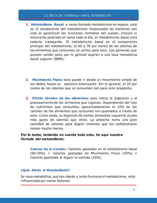 LA DIETA DE 3 SEMANAS- MANUAL DE INTRODUCCIÓN
. . . 34
1. Metabolismo Basal: a veces llamado metabolismo en reposo, este
es el componente del metabolismo responsable de mantener con
vida al garantizar las funciones normales del cuerpo. Incluso si
estuvieras postrado en cama todo el día, el metabolismo basal está
todavía trabajando. El metabolismo basal es el componente
principal del metabolismo, el 60 a 70 por ciento de las calorías de
los alimentos que consumes se utiliza para esto. Las personas que
quieren perder peso por lo general aspiran a una tasa metabólica
basal superior (BMR).
2. Movimiento Físico: esto puede ir desde un movimiento simple de
los dedos hasta un ejercicio extenuante. Por lo general, el 25 por
ciento de las calorías que se consumen son para este propósito.
3. Efecto térmico de los alimentos: esto indica la digestión y el
procesamiento de los alimentos que ingieres. Dependiendo del tipo
de nutrientes que consumes, aproximadamente el 10% de las
calorías de los alimentos que consumes son quemados a través de
este. Como verás, la digestión de ciertos alimentos requerirá mucho
más gasto de calorías que otros. La proteína toma una gran
cantidad de calorías para digerir mientras que los carbohidratos
toman mucho menos.
Por lo tanto, teniendo en cuenta todo esto, he aquí nuestra
fórmula del metabolismo:
Calorías De la Comida= Calorías gastadas en el metabolismo basal
(60-70%) + Calorías gastadas en Movimiento Físico (25%) +
Calorías gastadas al digerir la comida (10%)
¿Qué Afecta el Metabolismo?
Su tasa metabólica, qué tan rápido o lento funciona el metabolismo, está
influenciada por varios factores:
 