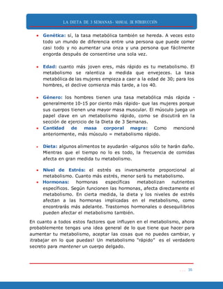 LA DIETA DE 3 SEMANAS- MANUAL DE INTRODUCCIÓN
. . . 35
 Genética: sí, la tasa metabólica también se hereda. A veces esto
todo un mundo de diferencia entre una persona que puede comer
casi todo y no aumentar una onza y una persona que fácilmente
engorda después de consentirse una sola vez.
 Edad: cuanto más joven eres, más rápido es tu metabolismo. El
metabolismo se ralentiza a medida que envejeces. La tasa
metabólica de las mujeres empieza a caer a la edad de 30; para los
hombres, el declive comienza más tarde, a los 40.
 Género: los hombres tienen una tasa metabólica más rápida -
generalmente 10-15 por ciento más rápido- que las mujeres porque
sus cuerpos tienen una mayor masa muscular. El músculo juega un
papel clave en un metabolismo rápido, como se discutirá en la
sección de ejercicio de la Dieta de 3 Semanas.
 Cantidad de masa corporal magra: Como mencioné
anteriormente, más músculo = metabolismo rápido.
 Dieta: algunos alimentos te ayudarán -algunos sólo te harán daño.
Mientras que el tiempo no lo es todo, la frecuencia de comidas
afecta en gran medida tu metabolismo.
 Nivel de Estrés: el estrés es inversamente proporcional al
metabolismo. Cuanto más estrés, menor será tu metabolismo.
 Hormonas: hormonas específicas metabolizan nutrientes
específicos. Según funcionen las hormonas, afecta directamente el
metabolismo. En cierta medida, la dieta y los niveles de estrés
afectan a las hormonas implicadas en el metabolismo, como
encontrarás más adelante. Trastornos hormonales o desequilibrios
pueden afectar el metabolismo también.
En cuanto a todos estos factores que influyen en el metabolismo, ahora
probablemente tengas una idea general de lo que tiene que hacer para
aumentar tu metabolismo, aceptar las cosas que no puedes cambiar, y
¡trabajar en lo que puedas! Un metabolismo “rápido” es el verdadero
secreto para mantener un cuerpo delgado.
 