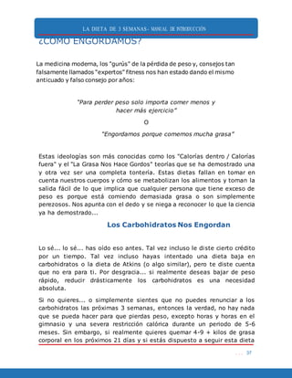LA DIETA DE 3 SEMANAS- MANUAL DE INTRODUCCIÓN
. . . 37
¿CÓMO ENGORDAMOS?
La medicina moderna, los "gurús" de la pérdida de peso y, consejos tan
falsamente llamados “expertos” fitness nos han estado dando el mismo
anticuado y falso consejo por años:
“Para perder peso solo importa comer menos y
hacer más ejercicio”
O
“Engordamos porque comemos mucha grasa”
Estas ideologías son más conocidas como los "Calorías dentro / Calorías
fuera" y el "La Grasa Nos Hace Gordos" teorías que se ha demostrado una
y otra vez ser una completa tontería. Estas dietas fallan en tomar en
cuenta nuestros cuerpos y cómo se metabolizan los alimentos y toman la
salida fácil de lo que implica que cualquier persona que tiene exceso de
peso es porque está comiendo demasiada grasa o son simplemente
perezosos. Nos apunta con el dedo y se niega a reconocer lo que la ciencia
ya ha demostrado...
Los Carbohidratos Nos Engordan
Lo sé... lo sé... has oído eso antes. Tal vez incluso le diste cierto crédito
por un tiempo. Tal vez incluso hayas intentado una dieta baja en
carbohidratos o la dieta de Atkins (o algo similar), pero te diste cuenta
que no era para ti. Por desgracia... si realmente deseas bajar de peso
rápido, reducir drásticamente los carbohidratos es una necesidad
absoluta.
Si no quieres... o simplemente sientes que no puedes renunciar a los
carbohidratos las próximas 3 semanas, entonces la verdad, no hay nada
que se pueda hacer para que pierdas peso, excepto horas y horas en el
gimnasio y una severa restricción calórica durante un periodo de 5-6
meses. Sin embargo, si realmente quieres quemar 4-9 + kilos de grasa
corporal en los próximos 21 días y si estás dispuesto a seguir esta dieta
 