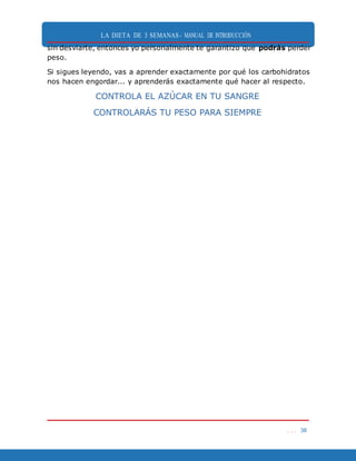 LA DIETA DE 3 SEMANAS- MANUAL DE INTRODUCCIÓN
. . . 38
sin desviarte, entonces yo personalmente te garantizo que podrás perder
peso.
Si sigues leyendo, vas a aprender exactamente por qué los carbohidratos
nos hacen engordar... y aprenderás exactamente qué hacer al respecto.
CONTROLA EL AZÚCAR EN TU SANGRE
CONTROLARÁS TU PESO PARA SIEMPRE
 