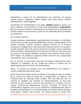 LA DIETA DE 3 SEMANAS- MANUAL DE INTRODUCCIÓN
. . . 39
Engordamos a causa de los carbohidratos que comemos. Si quieres
quemar grasa y adelgazar, debes aceptar este hecho ahora y debes
mantener esta verdad sagrada.
Al restringir los carbohidratos en tu dieta, podrás adelgazar. Este es un
hecho absoluto. Al aumentar tu consumo de carbohidratos, engordarás.
Esto no se discute. Esto es simplemente una cuestión de la respuesta del
cuerpo humano a tus hormonas y cómo se ven afectadas por los alimentos
que comemos.
Así es como funciona…
Cuando comemos carbohidratos, particularmente los dulces o el almidón,
el azúcar en la sangre aumenta rápidamente. Cuando nuestra azúcar en la
sangre aumenta, nuestro páncreas segrega insulina en el torrente
sanguíneo. El trabajo de la insulina es llevar nuestra azúcar en la sangre a
niveles normales. Para ello, saca el azúcar de la sangre y de los músculos
hacia el hígado y células grasas. Si no fuera por la insulina, este alto nivel
de azúcar en la sangre (también conocido como glucosa) sería tóxico.
Como sabes, los diabéticos necesitan añadir insulina a sus cuerpos para
mantenerlos vivos y funcionando.
Así, la insulina es una buena cosa que nos ayuda a mantenernos vivos
mediante la mitigación de los niveles de azúcar en sangre que se
desencadenan por el consumo de carbohidratos.
PERO… la insulina es también muy, muy problemática con respecto a
nuestra capacidad para perder peso.
Como se ha mencionado, cuando el azúcar en la sangre es alto, el trabajo
de la insulina es sacar el azúcar de la sangre hacia el hígado y los
músculos para ser utilizada como energía. Pero hay más que eso. La
insulina es también una hormona de almacenamiento. Lo que esto
significa es que cuando la insulina está presente en la sangre, esto es
cuando consumimos carbohidratos (azúcar, almidón), el exceso de
carbohidratos (aquellos que no son necesarios inmediatamente para la
energía) se descomponen y son almacenados en nuestras células de grasa
como grasa. Cuando esto sucede, las células grasas se hacen más
 