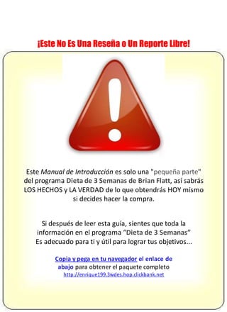 ¡Este No Es Una Reseña o Un Reporte Libre!
Este Manual de Introducción es solo una "pequeña parte"
del programa Dieta de 3 Semanas de Brian Flatt, así sabrás
LOS HECHOS y LA VERDAD de lo que obtendrás HOY mismo
si decides hacer la compra.
Si después de leer esta guía, sientes que toda la
información en el programa “Dieta de 3 Semanas”
Es adecuado para ti y útil para lograr tus objetivos...
Copia y pega en tu navegador el enlace de
abajo para obtener el paquete completo
http://enrique199.3wdes.hop.clickbank.net
 