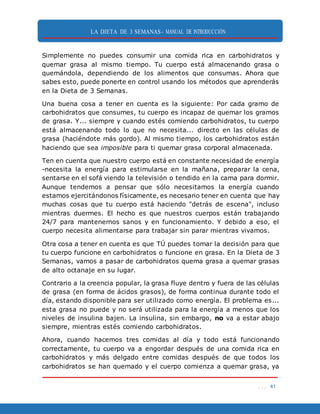 LA DIETA DE 3 SEMANAS- MANUAL DE INTRODUCCIÓN
. . . 41
Simplemente no puedes consumir una comida rica en carbohidratos y
quemar grasa al mismo tiempo. Tu cuerpo está almacenando grasa o
quemándola, dependiendo de los alimentos que consumas. Ahora que
sabes esto, puede ponerte en control usando los métodos que aprenderás
en la Dieta de 3 Semanas.
Una buena cosa a tener en cuenta es la siguiente: Por cada gramo de
carbohidratos que consumes, tu cuerpo es incapaz de quemar los gramos
de grasa. Y... siempre y cuando estés comiendo carbohidratos, tu cuerpo
está almacenando todo lo que no necesita... directo en las células de
grasa (haciéndote más gordo). Al mismo tiempo, los carbohidratos están
haciendo que sea imposible para ti quemar grasa corporal almacenada.
Ten en cuenta que nuestro cuerpo está en constante necesidad de energía
-necesita la energía para estimularse en la mañana, preparar la cena,
sentarse en el sofá viendo la televisión o tendido en la cama para dormir.
Aunque tendemos a pensar que sólo necesitamos la energía cuando
estamos ejercitándonos físicamente, es necesario tener en cuenta que hay
muchas cosas que tu cuerpo está haciendo "detrás de escena", incluso
mientras duermes. El hecho es que nuestros cuerpos están trabajando
24/7 para mantenernos sanos y en funcionamiento. Y debido a eso, el
cuerpo necesita alimentarse para trabajar sin parar mientras vivamos.
Otra cosa a tener en cuenta es que TÚ puedes tomar la decisión para que
tu cuerpo funcione en carbohidratos o funcione en grasa. En la Dieta de 3
Semanas, vamos a pasar de carbohidratos quema grasa a quemar grasas
de alto octanaje en su lugar.
Contrario a la creencia popular, la grasa fluye dentro y fuera de las células
de grasa (en forma de ácidos grasos), de forma continua durante todo el
día, estando disponible para ser utilizado como energía. El problema es...
esta grasa no puede y no será utilizada para la energía a menos que los
niveles de insulina bajen. La insulina, sin embargo, no va a estar abajo
siempre, mientras estés comiendo carbohidratos.
Ahora, cuando hacemos tres comidas al día y todo está funcionando
correctamente, tu cuerpo va a engordar después de una comida rica en
carbohidratos y más delgado entre comidas después de que todos los
carbohidratos se han quemado y el cuerpo comienza a quemar grasa, ya
 