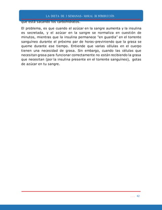 LA DIETA DE 3 SEMANAS- MANUAL DE INTRODUCCIÓN
. . . 42
que está sacando los carbohidratos.
El problema, es que cuando el azúcar en la sangre aumenta y la insulina
es secretada, y el azúcar en la sangre se normaliza en cuestión de
minutos, mientras que la insulina permanece "en guardia" en el torrente
sanguíneo durante el próximo par de horas-previniendo que la grasa se
queme durante ese tiempo. Entiende que varias células en el cuerpo
tienen una necesidad de grasa. Sin embargo, cuando las células que
necesitan grasa para funcionar correctamente no están recibiendo la grasa
que necesitan (por la insulina presente en el torrente sanguíneo), gotas
de azúcar en tu sangre.
 