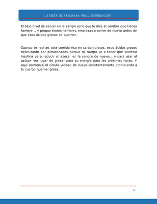 LA DIETA DE 3 SEMANAS- MANUAL DE INTRODUCCIÓN
. . . 43
El bajo nivel de azúcar en la sangre es lo que le dice al cerebro que tienes
hambre... y porque tienes hambres, empiezas a comer de nuevo antes de
que esos ácidos grasos se quemen.
Cuando te repites otra comida rica en carbohidratos, esos ácidos grasos
necesitarán ser almacenados porque tu cuerpo va a tener que secretar
insulina para reducir el azúcar en la sangre de nuevo... y para usar el
azúcar -en lugar de grasa- para su energía para las próximas horas. Y
aquí comienza el círculo vicioso de nuevo-constantemente prohibiendo a
tu cuerpo quemar grasa.
 
