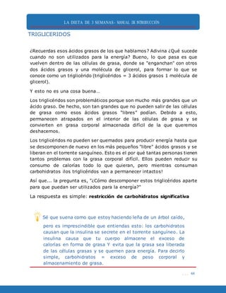 LA DIETA DE 3 SEMANAS- MANUAL DE INTRODUCCIÓN
. . . 44
TRIGLICERIDOS
¿Recuerdas esos ácidos grasos de los que hablamos? Adivina ¿Qué sucede
cuando no son utilizados para la energía? Bueno, lo que pasa es que
vuelven dentro de las células de grasa, donde se "enganchan" con otros
dos ácidos grasos y una molécula de glicerol, para formar lo que se
conoce como un triglicérido (triglicéridos = 3 ácidos grasos 1 molécula de
glicerol).
Y esto no es una cosa buena…
Los triglicéridos son problemáticos porque son mucho más grandes que un
ácido graso. De hecho, son tan grandes que no pueden salir de las células
de grasa como esos ácidos grasos “libres” podían. Debido a esto,
permanecen atrapados en el interior de las células de grasa y se
convierten en grasa corporal almacenada difícil de la que queremos
deshacernos.
Los triglicéridos no pueden ser quemados para producir energía hasta que
se descomponen de nuevo en los más pequeños "libre" ácidos grasos y se
liberan en el torrente sanguíneo. Esto es el por qué tantas personas tienen
tantos problemas con la grasa corporal difícil. Ellos pueden reducir su
consumo de calorías todo lo que quieran, pero mientras consuman
carbohidratos ¡los triglicéridos van a permanecer intactos!
Así que... la pregunta es, "¿Cómo descomponer estos triglicéridos aparte
para que puedan ser utilizados para la energía?"
La respuesta es simple: restricción de carbohidratos significativa
Sé que suena como que estoy haciendo leña de un árbol caído,
pero es imprescindible que entiendas esto: los carbohidratos
causan que la insulina se secrete en el torrente sanguíneo. La
insulina causa que tu cuerpo almacene el exceso de
calorías en forma de grasa Y evita que la grasa sea liberada
de las células grasas y se quemen para energía. Para decirlo
simple, carbohidratos = exceso de peso corporal y
almacenamiento de grasa.
 