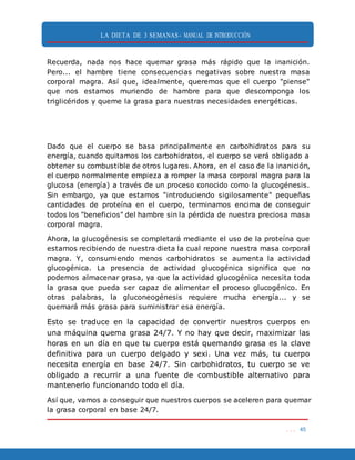 LA DIETA DE 3 SEMANAS- MANUAL DE INTRODUCCIÓN
. . . 45
Recuerda, nada nos hace quemar grasa más rápido que la inanición.
Pero... el hambre tiene consecuencias negativas sobre nuestra masa
corporal magra. Así que, idealmente, queremos que el cuerpo "piense"
que nos estamos muriendo de hambre para que descomponga los
triglicéridos y queme la grasa para nuestras necesidades energéticas.
Dado que el cuerpo se basa principalmente en carbohidratos para su
energía, cuando quitamos los carbohidratos, el cuerpo se verá obligado a
obtener su combustible de otros lugares. Ahora, en el caso de la inanición,
el cuerpo normalmente empieza a romper la masa corporal magra para la
glucosa (energía) a través de un proceso conocido como la glucogénesis.
Sin embargo, ya que estamos "introduciendo sigilosamente" pequeñas
cantidades de proteína en el cuerpo, terminamos encima de conseguir
todos los "beneficios" del hambre sin la pérdida de nuestra preciosa masa
corporal magra.
Ahora, la glucogénesis se completará mediante el uso de la proteína que
estamos recibiendo de nuestra dieta la cual repone nuestra masa corporal
magra. Y, consumiendo menos carbohidratos se aumenta la actividad
glucogénica. La presencia de actividad glucogénica significa que no
podemos almacenar grasa, ya que la actividad glucogénica necesita toda
la grasa que pueda ser capaz de alimentar el proceso glucogénico. En
otras palabras, la gluconeogénesis requiere mucha energía... y se
quemará más grasa para suministrar esa energía.
Esto se traduce en la capacidad de convertir nuestros cuerpos en
una máquina quema grasa 24/7. Y no hay que decir, maximizar las
horas en un día en que tu cuerpo está quemando grasa es la clave
definitiva para un cuerpo delgado y sexi. Una vez más, tu cuerpo
necesita energía en base 24/7. Sin carbohidratos, tu cuerpo se ve
obligado a recurrir a una fuente de combustible alternativo para
mantenerlo funcionando todo el día.
Así que, vamos a conseguir que nuestros cuerpos se aceleren para quemar
la grasa corporal en base 24/7.
 