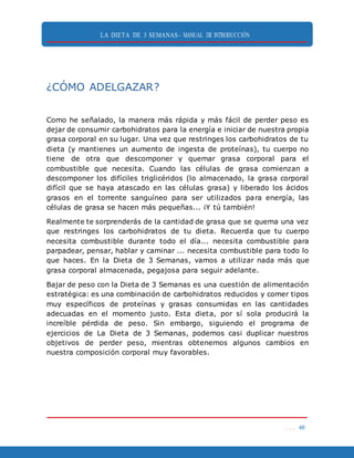 LA DIETA DE 3 SEMANAS- MANUAL DE INTRODUCCIÓN
. . . 46
¿CÓMO ADELGAZAR?
Como he señalado, la manera más rápida y más fácil de perder peso es
dejar de consumir carbohidratos para la energía e iniciar de nuestra propia
grasa corporal en su lugar. Una vez que restringes los carbohidratos de tu
dieta (y mantienes un aumento de ingesta de proteínas), tu cuerpo no
tiene de otra que descomponer y quemar grasa corporal para el
combustible que necesita. Cuando las células de grasa comienzan a
descomponer los difíciles triglicéridos (lo almacenado, la grasa corporal
difícil que se haya atascado en las células grasa) y liberado los ácidos
grasos en el torrente sanguíneo para ser utilizados para energía, las
células de grasa se hacen más pequeñas... ¡Y tú también!
Realmente te sorprenderás de la cantidad de grasa que se quema una vez
que restringes los carbohidratos de tu dieta. Recuerda que tu cuerpo
necesita combustible durante todo el día... necesita combustible para
parpadear, pensar, hablar y caminar ... necesita combustible para todo lo
que haces. En la Dieta de 3 Semanas, vamos a utilizar nada más que
grasa corporal almacenada, pegajosa para seguir adelante.
Bajar de peso con la Dieta de 3 Semanas es una cuestión de alimentación
estratégica: es una combinación de carbohidratos reducidos y comer tipos
muy específicos de proteínas y grasas consumidas en las cantidades
adecuadas en el momento justo. Esta dieta, por sí sola producirá la
increíble pérdida de peso. Sin embargo, siguiendo el programa de
ejercicios de La Dieta de 3 Semanas, podemos casi duplicar nuestros
objetivos de perder peso, mientras obtenemos algunos cambios en
nuestra composición corporal muy favorables.
 