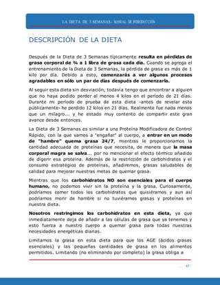 LA DIETA DE 3 SEMANAS- MANUAL DE INTRODUCCIÓN
. . . 47
DESCRIPCIÓN DE LA DIETA
Después de la Dieta de 3 Semanas típicamente resulta en pérdidas de
grasa corporal de ¾ a 1 libra de grasa cada día. Cuando se agrega el
entrenamiento de la Dieta de 3 Semanas, la pérdida de grasa es más de 1
kilo por día. Debido a esto, comenzarás a ver algunos procesos
agradables en sólo un par de días después de comenzarla.
Al seguir esta dieta sin desviación, todavía tengo que encontrar a alguien
que no haya podido perder al menos 4 kilos en el período de 21 días.
Durante mi período de prueba de esta dieta -antes de revelar esto
públicamente- he perdido 12 kilos en 21 días. Realmente fue nada menos
que un milagro... y he estado muy contento de compartir este gran
avance desde entonces.
La Dieta de 3 Semanas es similar a una Proteína Modificadora de Control
Rápido, con la que vamos a "engañar" al cuerpo, a entrar en un modo
de “hambre” quema grasa 24/7, mientras le proporcionamos la
cantidad adecuada de proteínas que necesita, de manera que la masa
corporal magra se salva... por no mencionar el efecto térmico añadido
de digerir esa proteína. Además de la restricción de carbohidratos y el
consumo estratégico de proteínas, añadiremos, grasas saludables de
calidad para mejorar nuestras metas de quemar grasa.
Mientras que los carbohidratos NO son esenciales para el cuerpo
humano, no podemos vivir sin la proteína y la grasa. Curiosamente,
podríamos comer todos los carbohidratos que quisiéramos y aun así
podríamos morir de hambre si no tuviéramos grasas y proteínas en
nuestra dieta.
Nosotros restringimos los carbohidratos en esta dieta, ya que
inmediatamente deja de añadir a las células de grasa que ya tenemos y
esto fuerza a nuestro cuerpo a quemar grasa para todas nuestras
necesidades energéticas diarias.
Limitamos la grasa en esta dieta para que los AGE (ácidos grasos
esenciales) y las pequeñas cantidades de grasa en los alimentos
permitidos. Limitando (no eliminando por completo) la grasa obliga a
 