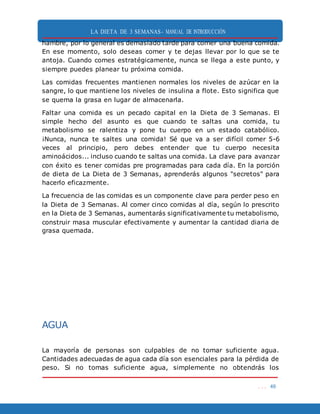 LA DIETA DE 3 SEMANAS- MANUAL DE INTRODUCCIÓN
. . . 49
hambre, por lo general es demasiado tarde para comer una buena comida.
En ese momento, solo deseas comer y te dejas llevar por lo que se te
antoja. Cuando comes estratégicamente, nunca se llega a este punto, y
siempre puedes planear tu próxima comida.
Las comidas frecuentes mantienen normales los niveles de azúcar en la
sangre, lo que mantiene los niveles de insulina a flote. Esto significa que
se quema la grasa en lugar de almacenarla.
Faltar una comida es un pecado capital en la Dieta de 3 Semanas. El
simple hecho del asunto es que cuando te saltas una comida, tu
metabolismo se ralentiza y pone tu cuerpo en un estado catabólico.
¡Nunca, nunca te saltes una comida! Sé que va a ser difícil comer 5-6
veces al principio, pero debes entender que tu cuerpo necesita
aminoácidos... incluso cuando te saltas una comida. La clave para avanzar
con éxito es tener comidas pre programadas para cada día. En la porción
de dieta de La Dieta de 3 Semanas, aprenderás algunos "secretos" para
hacerlo eficazmente.
La frecuencia de las comidas es un componente clave para perder peso en
la Dieta de 3 Semanas. Al comer cinco comidas al día, según lo prescrito
en la Dieta de 3 Semanas, aumentarás significativamente tu metabolismo,
construir masa muscular efectivamente y aumentar la cantidad diaria de
grasa quemada.
AGUA
La mayoría de personas son culpables de no tomar suficiente agua.
Cantidades adecuadas de agua cada día son esenciales para la pérdida de
peso. Si no tomas suficiente agua, simplemente no obtendrás los
 