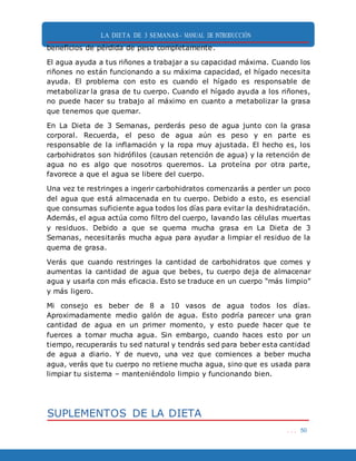 LA DIETA DE 3 SEMANAS- MANUAL DE INTRODUCCIÓN
. . . 50
beneficios de pérdida de peso completamente.
El agua ayuda a tus riñones a trabajar a su capacidad máxima. Cuando los
riñones no están funcionando a su máxima capacidad, el hígado necesita
ayuda. El problema con esto es cuando el hígado es responsable de
metabolizar la grasa de tu cuerpo. Cuando el hígado ayuda a los riñones,
no puede hacer su trabajo al máximo en cuanto a metabolizar la grasa
que tenemos que quemar.
En La Dieta de 3 Semanas, perderás peso de agua junto con la grasa
corporal. Recuerda, el peso de agua aún es peso y en parte es
responsable de la inflamación y la ropa muy ajustada. El hecho es, los
carbohidratos son hidrófilos (causan retención de agua) y la retención de
agua no es algo que nosotros queremos. La proteína por otra parte,
favorece a que el agua se libere del cuerpo.
Una vez te restringes a ingerir carbohidratos comenzarás a perder un poco
del agua que está almacenada en tu cuerpo. Debido a esto, es esencial
que consumas suficiente agua todos los días para evitar la deshidratación.
Además, el agua actúa como filtro del cuerpo, lavando las células muertas
y residuos. Debido a que se quema mucha grasa en La Dieta de 3
Semanas, necesitarás mucha agua para ayudar a limpiar el residuo de la
quema de grasa.
Verás que cuando restringes la cantidad de carbohidratos que comes y
aumentas la cantidad de agua que bebes, tu cuerpo deja de almacenar
agua y usarla con más eficacia. Esto se traduce en un cuerpo “más limpio”
y más ligero.
Mi consejo es beber de 8 a 10 vasos de agua todos los días.
Aproximadamente medio galón de agua. Esto podría parecer una gran
cantidad de agua en un primer momento, y esto puede hacer que te
fuerces a tomar mucha agua. Sin embargo, cuando haces esto por un
tiempo, recuperarás tu sed natural y tendrás sed para beber esta cantidad
de agua a diario. Y de nuevo, una vez que comiences a beber mucha
agua, verás que tu cuerpo no retiene mucha agua, sino que es usada para
limpiar tu sistema – manteniéndolo limpio y funcionando bien.
SUPLEMENTOS DE LA DIETA
 