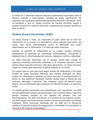 LA DIETA DE 3 SEMANAS- MANUAL DE INTRODUCCIÓN
. . . 51
La Dieta de 3 Semanas requiere algunos suplementos esenciales para la
eficacia máxima y ultra-rapidez, pérdida de grasa significativa. Se
requieren los siguientes suplementos durante la Dieta de 3 Semanas. Ellos
te ayudarán a que tu cuerpo funcione de manera eficiente, ayuda a
quemar grasa en su máximo potencial y proporcionará muchos beneficios
para la salud.
Ácidos Grasos Esenciales (AGE)
Tu salud, buena o mala, es impulsada en gran parte por el nivel de
inflamación en tu cuerpo y la cantidad de masa muscular que tienes. De
hecho, hay varias enfermedades (como la obesidad) que están
relacionados con la inflamación y la falta de masa muscular.
Cuando se controla la inflamación en tu cuerpo, puedes controlar
eficazmente la aparición de numerosas enfermedades, incluyendo la
diabetes tipo II, enfermedades del corazón, depresión, artritis y obesidad.
La masa muscular disminuye con el tiempo, sobre todo cuando no
estamos comiendo suficientes proteínas y no hacemos ejercicio. Entre
menos masa muscular tenemos, más peso ganaremos. La masa muscular
magra es crucial para mantener la grasa corporal en su punto.
Un cuerpo sano es uno que tiene bajos niveles de inflamación y los altos
niveles de masa muscular. Mientras que muchos atribuyen los altos
niveles de inflamación y pérdida de masa muscular al envejecimiento, el
hecho es que podemos mantener nuestro cuerpo joven a través de una
nutrición adecuada y ejercicio. Nos hacemos viejos de adentro hacia
afuera. Así, es importante para mantener la inflamación baja y el ejercicio
arriba.
Los ácidos grasos esenciales son exactamente eso: esenciales. Los AGE
son principalmente grasas poliinsaturadas. Los humanos deben ingerirlos
porque nuestros cuerpos no son capaces de crearlos. Una vez
descompuestos, los AGE contribuyen a la función de los órganos vitales.
Los AGE regulan las funciones del cuerpo y son esenciales para las células
cardíacas. Otras funciones afectadas por los AGE son la frecuencia
cardíaca, la presión arterial, la coagulación, la fertilidad y la concepción y
funciones del sistema inmunológico.
 