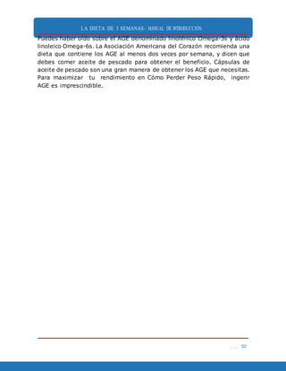 LA DIETA DE 3 SEMANAS- MANUAL DE INTRODUCCIÓN
. . . 52
Puedes haber oído sobre el AGE denominado linolénico Omega-3s y ácido
linoleico Omega-6s. La Asociación Americana del Corazón recomienda una
dieta que contiene los AGE al menos dos veces por semana, y dicen que
debes comer aceite de pescado para obtener el beneficio. Cápsulas de
aceite de pescado son una gran manera de obtener los AGE que necesitas.
Para maximizar tu rendimiento en Cómo Perder Peso Rápido, ingerir
AGE es imprescindible.
 