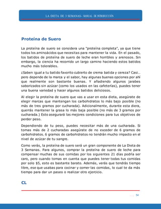 LA DIETA DE 3 SEMANAS- MANUAL DE INTRODUCCIÓN
. . . 54
Proteína de Suero
La proteína de suero se considera una "proteína completa", ya que tiene
todos los aminoácidos que necesitas para mantener la vida. En el pasado,
los batidos de proteína de suero de leche eran horribles y arenosos. Sin
embargo, la ciencia ha recorrido un largo camino haciendo estos batidos
mucho más tolerables.
¿Saben igual a tu batido favorito cubierto de crema batida y cereza? Casi…
pero depende de la marca y el sabor, hay algunas buenas opciones por ahí
que realmente son bastante buenas. Y añadiendo algunos jarabes
saborizados sin azúcar (como los usados en las cafeterías), puedes tener
una buena variedad y hacer algunos batidos deliciosos.
Al elegir la proteína de suero que vas a usar en esta dieta, asegúrate de
elegir marcas que mantengan los carbohidratos lo más bajo posible (no
más de tres gramos por cucharada). Adicionalmente, durante esta diera,
querrás mantener la grasa lo más baja posible (no más de 3 gramos por
cucharada.) Esto asegurará las mejores condiciones para tus objetivos de
perder peso.
Dependiendo de tu peso, puedes necesitar más de una cucharada. Si
tomas más de 2 cucharadas asegúrate de no exceder de 6 gramos de
carbohidratos. 6 gramos de carbohidratos no tendrán mucho impacto en el
nivel de azúcar de tu sangre.
Como verás, la proteína de suero será un gran componente de La Dieta de
3 Semanas. Para algunos, comprar la proteína de suero de leche para
compensar muchas de sus comidas por los siguientes 21 días podría ser
caro, pero cuando tomas en cuenta que puedes tener todas tus comidas
por solo $5, esto es bastante barato. Además, verás que tendrás tiempo
libre, ese que usabas para cocinar y comer las comidas, lo cual te da más
tiempo para dar un paseo o realizar otro ejercicio.
CL
 