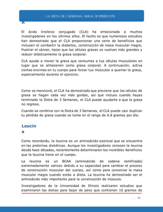 LA DIETA DE 3 SEMANAS- MANUAL DE INTRODUCCIÓN
. . . 55
A
El ácido linoleico conjugado (CLA) ha emocionado a muchos
investigadores en los últimos años. El hecho es que numerosos estudios
han demostrado que el CLA proporcionar una serie de beneficios que
incluyen el combartir la diabetes, construcción de masa muscular magra,
frustrar el cáncer, hacer que las células grasas se vuelvan más grandes y
reducir drásticamente la grasa corporal.
CLA ayuda a mover la grasa que consumes a tus células musculares en
lugar que se almacenen como grasa corporal. A continuación, activa
ciertas enzimas en tu cuerpo para forzar tus músculos a quemar la grasa,
especialmente durante el ejercicio.
Como se mencionó, el CLA ha demostrado que previene que las células de
grasa se hagan cada vez más gordas, así que incluso cuando hayas
terminado la Dieta de 3 Semanas, el CLA puede ayudarte a que la grasa
no regrese.
Cuando se combina con la Dieta de 3 Semanas, el CLA puede casi duplicar
tu pérdida de grasa cuando se toma en el rango de 6.8 gramos por día.
Leucin
a
Como recordarás, la leucina es un aminoácido esencial que se encuentra
en las proteínas dietéticas. Aunque los investigadores conocen la leucina
desde hace décadas, recientemente determinaron los increíbles beneficios
que la leucina tiene en el cuerpo.
La leucina es un BCAA (aminoácido de cadena ramificada)
extremadamente valioso debido a su capacidad para cambiar el proceso
de construcción muscular del cuerpo, así como para conservar la masa
muscular magra cuando estás a dieta. La leucina ha demostrado ser el
aminoácido más importante para la construcción de músculo.
Investigadores de la Universidad de Illinois realizaron estudios que
examinaron las dietas para bajar de peso que contienen 10 gramos de
 