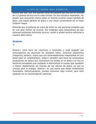 LA DIETA DE 3 SEMANAS- MANUAL DE INTRODUCCIÓN
. . . 56
leucina por día, con 125 gramos total de proteína por día con un mínimo
de 2,5 gramos de leucina en cada comida. En dos estudios separados, los
grupos que consumían dietas altas en leucina tuvieron mayor pérdida de
peso, una mayor pérdida de grasa y una mejor conservación de la masa
corporal magra.
Entiende que la proteína de suero de leche es una proteína completa que
es una gran fuente de leucina. Sin embargo, para asegurarnos de que
estamos recibiendo suficiente leucina, vamos a añadir leucina adicional a
nuestra dieta diaria.
Greens
+
Greens+ está lleno de vitaminas y minerales y está cargado con
antioxidantes de absorción de radicales libres. Contiene electrolitos
(magnesio, potasio, sodio) que son extremadamente importantes en una
dieta baja en carbohidratos. Green+ también está lleno de compuestos
productores de bases que neutralizan los ácidos en la dieta y es rico en
bacterias saludables que ayudarán a desintoxicar el cuerpo que ayudarán
a liberar rápidamente las toxinas de las células de grasa, ya que se
utilizan para la energía. Greens+ es una marca que recibe comentarios
favorables. Definitivamente, puedes encontrar algo similar, pero este
producto es mi recomendación personal.
 