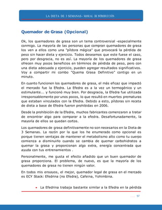 LA DIETA DE 3 SEMANAS- MANUAL DE INTRODUCCIÓN
. . . 57
Quemador de Grasa (Opcional)
Ok, los quemadores de grasa son un tema controversial -especialmente
conmigo. La mayoría de las personas que compran quemadores de grasa
los ven a ellos como una "píldora mágica" que provocará la pérdida de
peso sin hacer dieta y ejercicio. Todos deseamos que este fuese el caso,
pero por desgracia, no es así. La mayoría de los quemadores de grasa
ofrecen muy pocos beneficios en términos de pérdida de peso, pero con
una dieta adecuada y ejercicio, pueden agregar resultados significativos.
Voy a compartir mi combo "Quema Grasa Definitivo" contigo en un
minuto.
En cuanto funcionen los quemadores de grasa, el más eficaz que impactó
el mercado fue la Efedra. La Efedra es a la vez un termogénico y un
estimulante... y funcionó muy bien. Por desgracia, la Efedra fue utilizada
irresponsablemente por unos pocos, lo que resultó en muertes prematuras
que estaban vinculados con la Efedra. Debido a esto, píldoras sin receta
de dieta a base de Efedra fueron prohibidas en 2006.
Desde la prohibición de la Efedra, muchos fabricantes comenzaron a tratar
de encontrar algo para comparar a la efedra. Desafortunadamente, la
mayoría de ellos se quedan cortos.
Los quemadores de grasa definitivamente no son necesarios en la Dieta de
3 Semanas. La razón por la que los he enumerado como opcional es
porque tienen ventajas de mantener el metabolismo alto como tu cuerpo
comienza a disminuirlo cuando se cambia de quemar carbohidratos a
quemar la grasa y proporcionan algo extra, energía concentrada que
ayuda con tus entrenamientos .
Personalmente, me gusta el efecto añadido que un buen quemador de
grasa proporciona. El problema, de nuevo, es que la mayoría de los
quemadores de grasa no tienen ningún valor.
En todos mis ensayos, el mejor, quemador legal de grasa en el mercado
es ECY Stack: Efedrina (no Efedra), Cafeina, Yohimbina.
 La Efedrina trabaja bastante similar a la Efedra en la pérdida
 