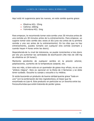 LA DIETA DE 3 SEMANAS- MANUAL DE INTRODUCCIÓN
. . . 59
Aquí está mi sugerencia para los nuevos, en este combo quema grasa:
 Efedrina HCL: 25mg
 Cafeína: 200mg
 Yohimbina HCL: 5mg
Para empezar, te recomiendo tomar este combo unos 30 minutos antes de
una comida y/o 30 minutos antes de tu entrenamiento. Para empezar, yo
sugiero tomar este combo dos veces al día (una vez antes de tu primera
comida y una vez antes de tu entrenamiento). En los días que no hay
entrenamiento, puedes tomarlo con cualquier otra comida (siempre y
cuando hayan 4 horas entre las dosis).
Dependiendo de tu nivel de tolerancia, se puede incrementar a tres dosis
por día y/o aumentar las cantidades de dosificación (¡No más de 100 mg
de efedrina en 24 horas!).
Mantente pendiente de cualquier cambio en la presión arterial,
palpitaciones, aumento de la temperatura corporal, etc.
Una vez más, si bien esto es un quemador de grasa muy eficaz, no es una
"píldora mágica". Esto es opcional en la Dieta de 3 Semanas y se debe
tener cuidado. Escucha tu cuerpo y escucha a tu médico.
Si estás buscando un producto de buena calidad quema grasa “todo en
uno” (sin la combinación de tres ingredientes), el mejor que he
encontrado es Lipo-6. Este producto en particular es un favorito entre los
fisicoculturistas que están tratando de perder grasa.
 