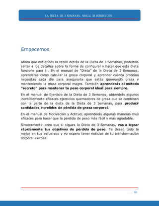 LA DIETA DE 3 SEMANAS- MANUAL DE INTRODUCCIÓN
. . . 60
Empecemos
Ahora que entiendes la razón detrás de la Dieta de 3 Semanas, podemos
saltar a los detalles sobre la forma de configurar y hacer que esta dieta
funcione para ti. En el manual de “Dieta” de la Dieta de 3 Semanas,
aprenderás cómo calcular la grasa corporal y aprender cuánta proteína
necesitas cada día para asegurarte que estás quemando grasa y
manteniendo la masa corporal magra. También aprenderás el método
"secreto" para mantener tu peso corporal ideal para siempre.
En el manual de Ejercicio de la Dieta de 3 Semanas, obtendrás algunos
increíblemente eficaces ejercicios quemadores de grasa que se combinan
con la parte de la dieta de la Dieta de 3 Semanas, para producir
cantidades increíbles de pérdida de grasa corporal.
En el manual de Motivación y Actitud, aprenderás algunas maneras muy
eficaces para hacer que la pérdida de peso más fácil y más agradable.
Sinceramente, creo que si sigues la Dieta de 3 Semanas, vas a lograr
rápidamente tus objetivos de pérdida de peso. Te deseo todo lo
mejor en tus esfuerzos y yo espero tener noticias de tu transformación
corporal exitosa.
 